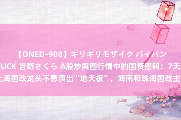 【ONED-908】ギリギリモザイク パイパン無限絶頂！激イカセFUCK 吉野さくら A股炒舆图行情中的国资密码：7天6板上海国改龙头不息演出“地天板”，海南和珠海国改主张股顷然涨停后尽数回吐统共涨幅