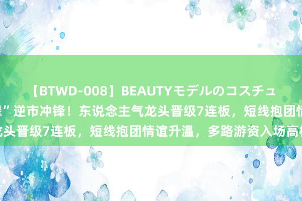 【BTWD-008】BEAUTYモデルのコスチュームプレイ4時間 “华字辈”逆市冲锋！东说念主气龙头晋级7连板，短线抱团情谊升温，多路游资入场高标