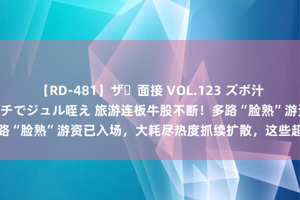 【RD-481】ザ・面接 VOL.123 ズボ汁 伝染 逆面接 上品なおクチでジュル咥え 旅游连板牛股不断！多路“脸熟”游资已入场，大耗尽热度抓续扩散，这些超跌权重或可眷注