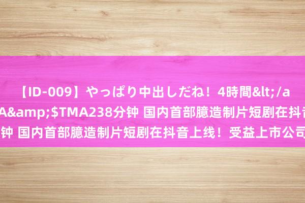 【ID-009】やっぱり中出しだね！4時間</a>2009-05-08TMA&$TMA238分钟 国内首部臆造制片短剧在抖音上线！受益上市公司梳理