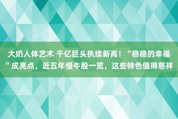 大奶人体艺术 千亿巨头执续新高！“稳稳的幸福”成亮点，近五年慢牛股一览，这些特色值得慈祥