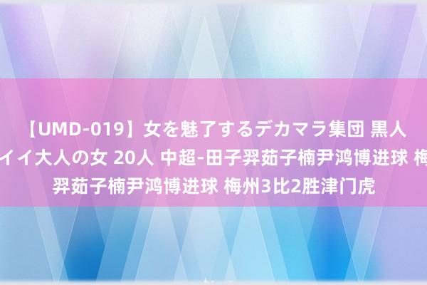 【UMD-019】女を魅了するデカマラ集団 黒人ナンパ エロくてイイ大人の女 20人 中超-田子羿茹子楠尹鸿博进球 梅州3比2胜津门虎