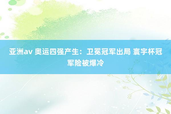 亚洲av 奥运四强产生：卫冕冠军出局 寰宇杯冠军险被爆冷