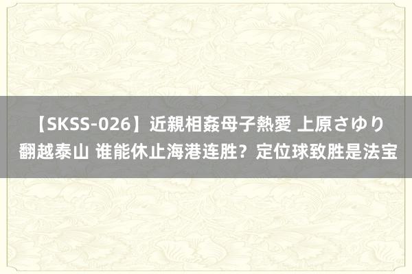 【SKSS-026】近親相姦母子熱愛 上原さゆり 翻越泰山 谁能休止海港连胜？定位球致胜是法宝