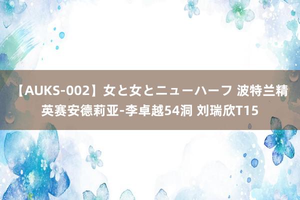 【AUKS-002】女と女とニューハーフ 波特兰精英赛安德莉亚-李卓越54洞 刘瑞欣T15