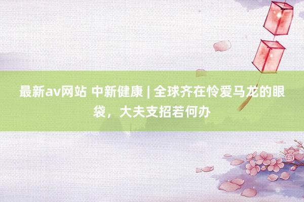 最新av网站 中新健康 | 全球齐在怜爱马龙的眼袋，大夫支招若何办