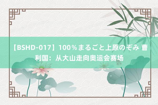 【BSHD-017】100％まるごと上原のぞみ 曹利国：从大山走向奥运会赛场