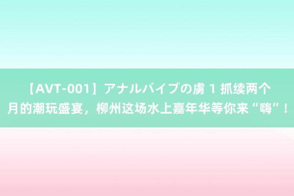 【AVT-001】アナルバイブの虜 1 抓续两个月的潮玩盛宴，柳州这场水上嘉年华等你来“嗨”！