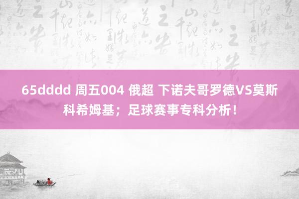 65dddd 周五004 俄超 下诺夫哥罗德VS莫斯科希姆基；足球赛事专科分析！