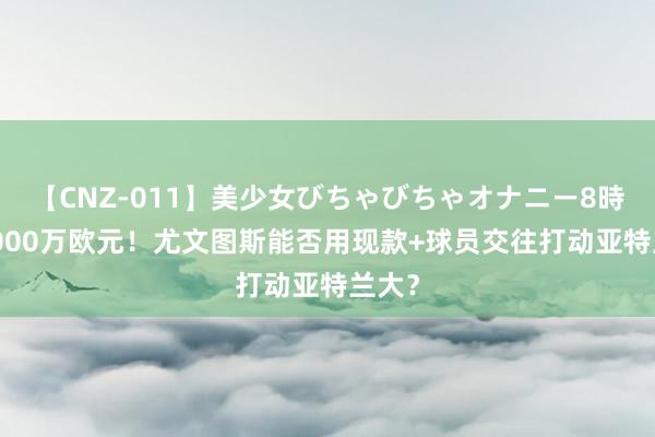 【CNZ-011】美少女びちゃびちゃオナニー8時間 6000万欧元！尤文图斯能否用现款+球员交往打动亚特兰大？