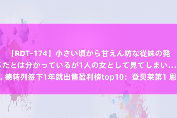 【RDT-174】小さい頃から甘えん坊な従妹の発育途中の躰が気になりダメだとは分かっているが1人の女として見てしまい… 德转列签下1年就出售盈利榜top10：登贝莱第1 恩佐第2 但漏了此东说念主