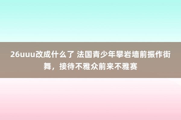 26uuu改成什么了 法国青少年攀岩墙前振作街舞，接待不雅众前来不雅赛