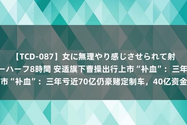 【TCD-087】女に無理やり感じさせられて射精までしてしまうニューハーフ8時間 安适旗下曹操出行上市“补血”：三年亏近70亿仍豪赌定制车，40亿资金缺口难填