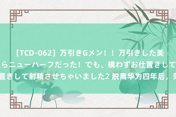 【TCD-062】万引きGメン！！万引きした美女を折檻しようと思ったらニューハーフだった！でも、構わずお仕置きして射精させちゃいました2 脱离华为四年后，荣耀决定冲刺IPO