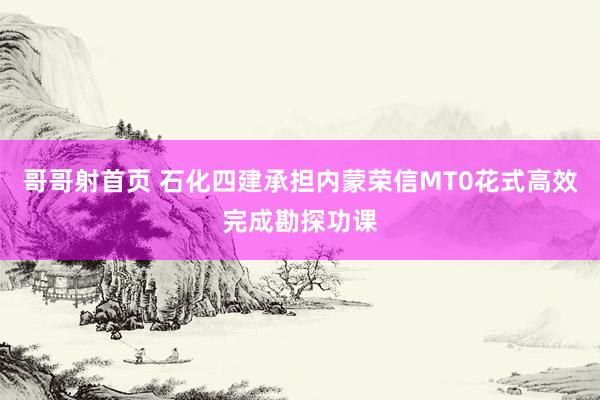 哥哥射首页 石化四建承担内蒙荣信MT0花式高效完成勘探功课