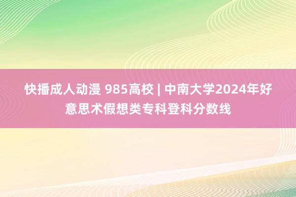 快播成人动漫 985高校 | 中南大学2024年好意思术假想类专科登科分数线