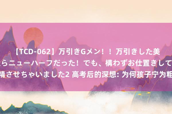 【TCD-062】万引きGメン！！万引きした美女を折檻しようと思ったらニューハーフだった！でも、構わずお仕置きして射精させちゃいました2 高考后的深想: 为何孩子宁为粗拙校尖子, 不为重心校差生?