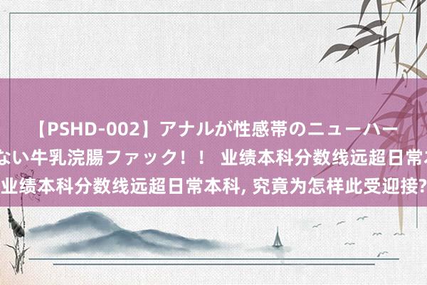 【PSHD-002】アナルが性感帯のニューハーフ美女が泣くまでやめない牛乳浣腸ファック！！ 业绩本科分数线远超日常本科, 究竟为怎样此受迎接?