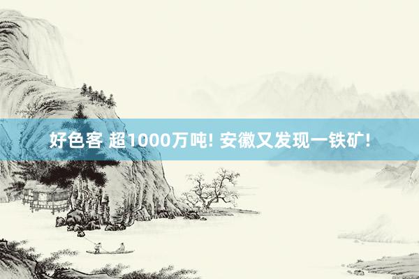 好色客 超1000万吨! 安徽又发现一铁矿!