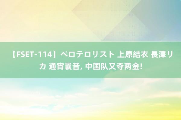 【FSET-114】ベロテロリスト 上原結衣 長澤リカ 通宵曩昔, 中国队又夺两金!