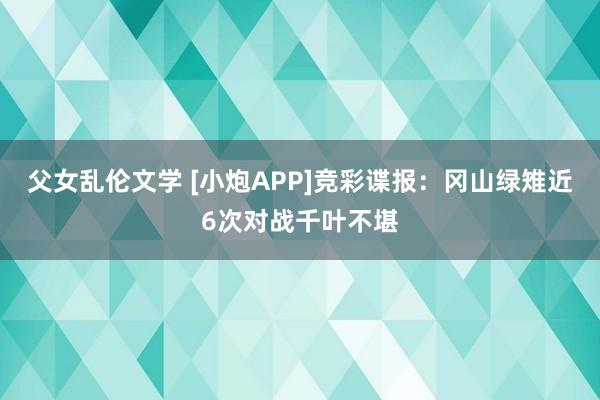 父女乱伦文学 [小炮APP]竞彩谍报：冈山绿雉近6次对战千叶不堪