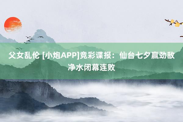 父女乱伦 [小炮APP]竞彩谍报：仙台七夕赢劲敌净水闭幕连败