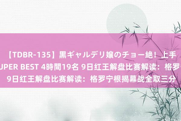 【TDBR-135】黒ギャルデリ嬢のチョー絶！上手いフェラチオ！！SUPER BEST 4時間19名 9日红王解盘比赛解读：格罗宁根揭幕战全取三分