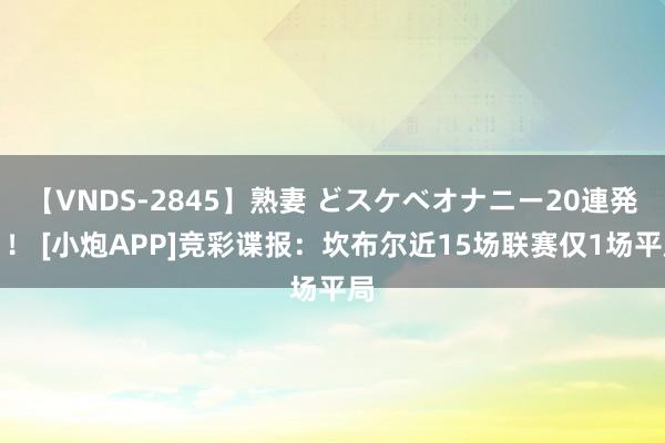 【VNDS-2845】熟妻 どスケベオナニー20連発！！ [小炮APP]竞彩谍报：坎布尔近15场联赛仅1场平局