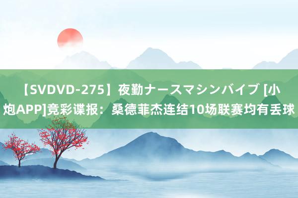 【SVDVD-275】夜勤ナースマシンバイブ [小炮APP]竞彩谍报：桑德菲杰连结10场联赛均有丢球