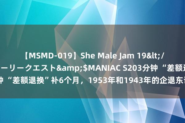 【MSMD-019】She Male Jam 19</a>2008-08-04グローリークエスト&$MANIAC S203分钟 “差额退换”补6个月，1953年和1943年的企退东谈主员能补发几许？