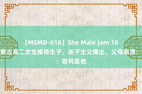 【MSMD-018】She Male Jam 18 纪念：内蒙古高二女生操场生子，孩子生父爆出，父母崩溃：若何是他