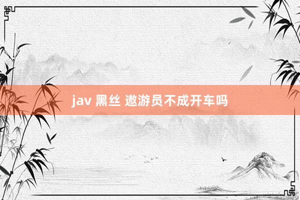 jav 黑丝 遨游员不成开车吗