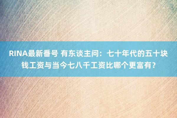 RINA最新番号 有东谈主问：七十年代的五十块钱工资与当今七八千工资比哪个更富有？