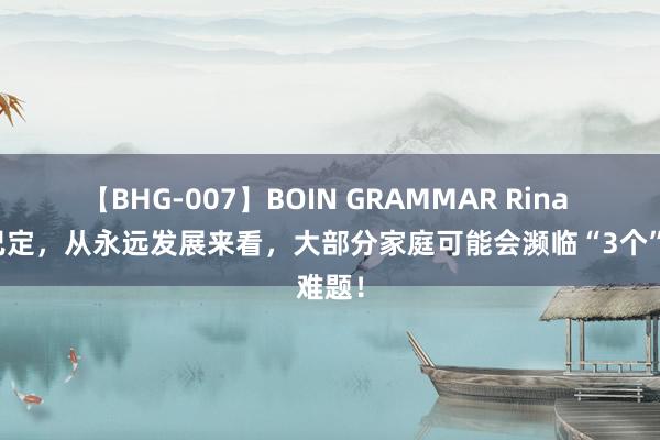 【BHG-007】BOIN GRAMMAR Rina 大局已定，从永远发展来看，大部分家庭可能会濒临“3个”难题！