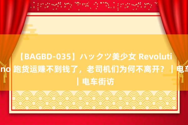 【BAGBD-035】ハックツ美少女 Revolution Rino 跑货运赚不到钱了，老司机们为何不离开？｜电车街访