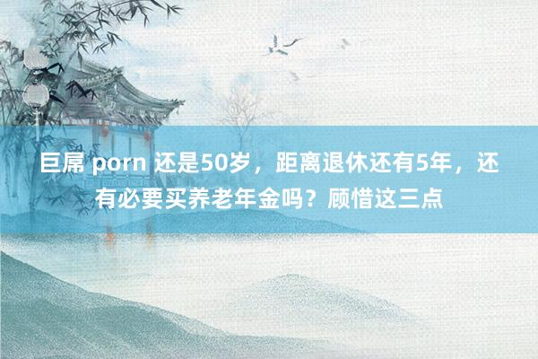 巨屌 porn 还是50岁，距离退休还有5年，还有必要买养老年金吗？顾惜这三点