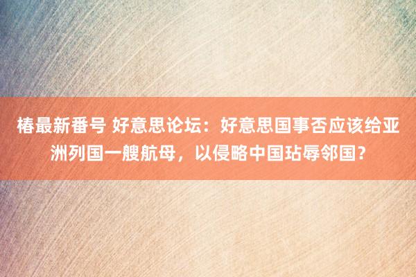 椿最新番号 好意思论坛：好意思国事否应该给亚洲列国一艘航母，以侵略中国玷辱邻国？