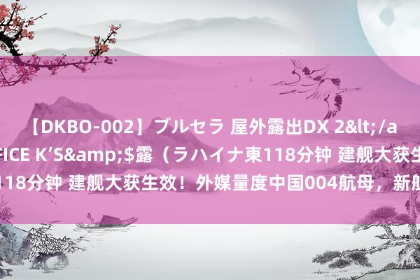 【DKBO-002】ブルセラ 屋外露出DX 2</a>2006-03-16OFFICE K’S&$露（ラハイナ東118分钟 建舰大获生效！外媒量度中国004航母，新航母会有哪些变化？