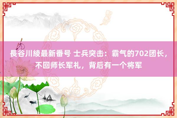 長谷川綾最新番号 士兵突击：霸气的702团长，不回师长军礼，背后有一个将军