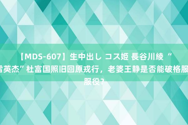 【MDS-607】生中出し コス姫 長谷川綾 “排雷英杰”杜富国照旧回原戎行，老婆王静是否能破格服役？