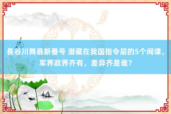 長谷川舞最新番号 潜藏在我国指令层的5个间谍，军界政界齐有，差异齐是谁？