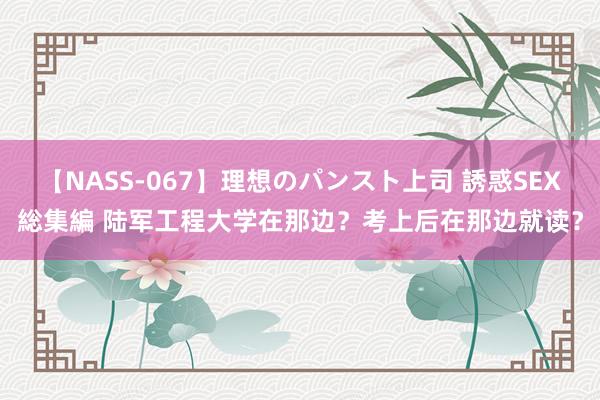 【NASS-067】理想のパンスト上司 誘惑SEX総集編 陆军工程大学在那边？考上后在那边就读？