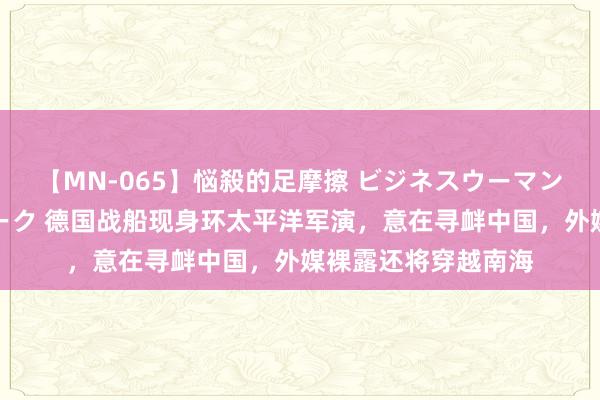 【MN-065】悩殺的足摩擦 ビジネスウーマンの淫らなフットワーク 德国战船现身环太平洋军演，意在寻衅中国，外媒裸露还将穿越南海