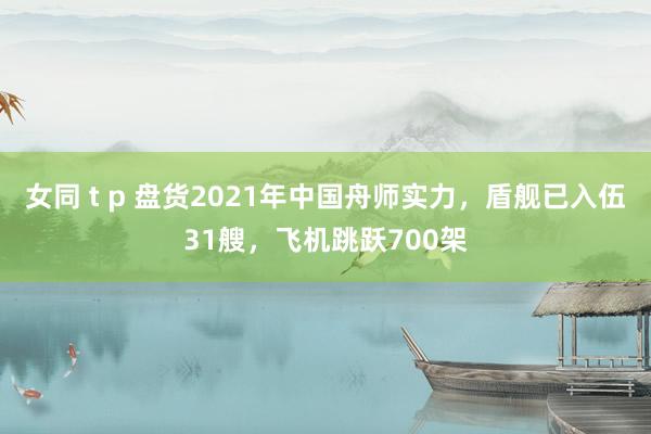 女同 t p 盘货2021年中国舟师实力，盾舰已入伍31艘，飞机跳跃700架