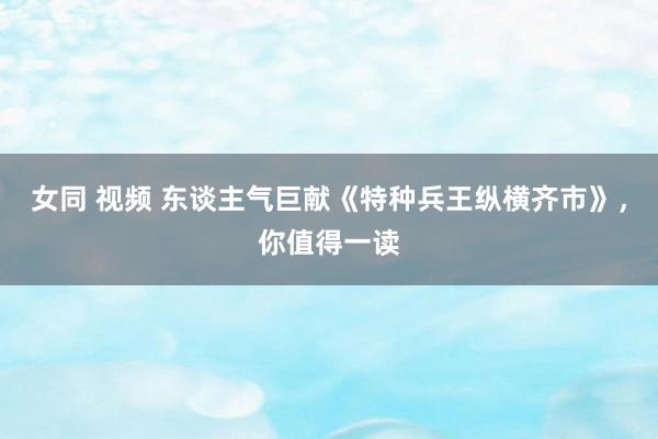 女同 视频 东谈主气巨献《特种兵王纵横齐市》，你值得一读