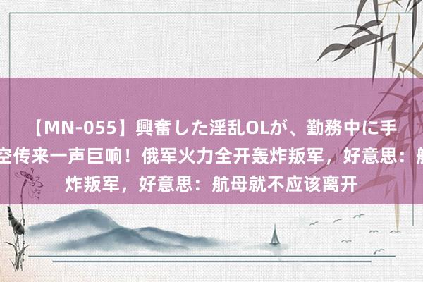 【MN-055】興奮した淫乱OLが、勤務中に手コキ！！？？ 太空传来一声巨响！俄军火力全开轰炸叛军，好意思：航母就不应该离开