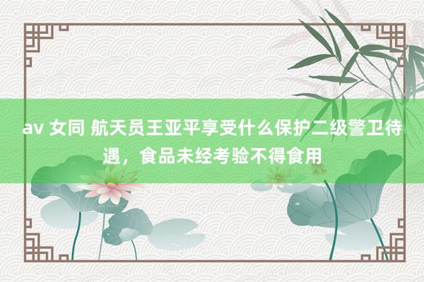 av 女同 航天员王亚平享受什么保护二级警卫待遇，食品未经考验不得食用