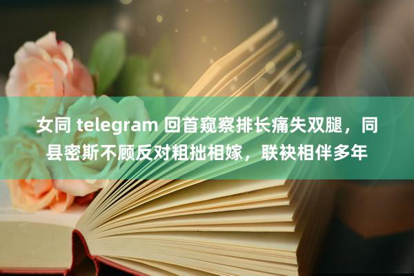 女同 telegram 回首窥察排长痛失双腿，同县密斯不顾反对粗拙相嫁，联袂相伴多年