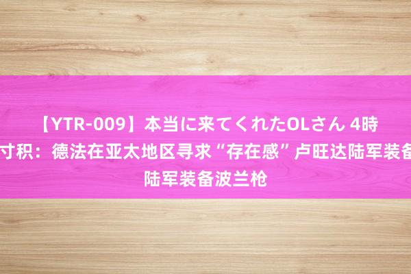 【YTR-009】本当に来てくれたOLさん 4時間 铢累寸积：德法在亚太地区寻求“存在感”卢旺达陆军装备波兰枪