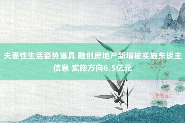 夫妻性生活姿势道具 融创房地产新增被实施东谈主信息 实施方向6.5亿元